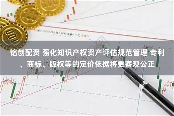铭创配资 强化知识产权资产评估规范管理 专利、商标、版权等的定价依据将更客观公正