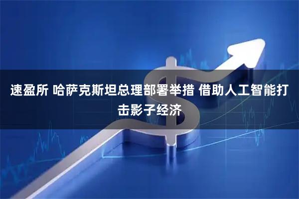 速盈所 哈萨克斯坦总理部署举措 借助人工智能打击影子经济