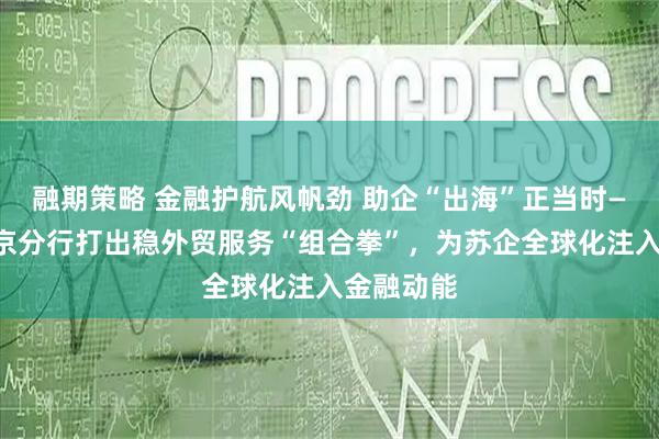 融期策略 金融护航风帆劲 助企“出海”正当时——建行南京分行打出稳外贸服务“组合拳”，为苏企全球化注入金融动能