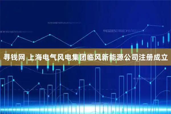 寻钱网 上海电气风电集团临风新能源公司注册成立