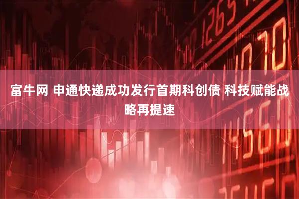 富牛网 申通快递成功发行首期科创债 科技赋能战略再提速