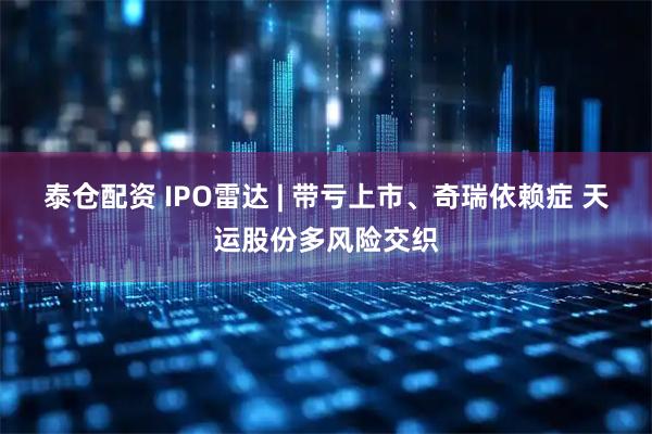 泰仓配资 IPO雷达 | 带亏上市、奇瑞依赖症 天运股份多风险交织