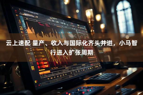 云上速配 量产、收入与国际化齐头并进，小马智行进入扩张周期
