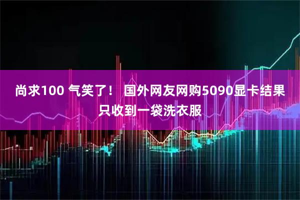 尚求100 气笑了！ 国外网友网购5090显卡结果只收到一袋洗衣服