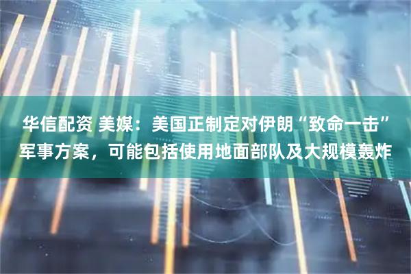 华信配资 美媒:美国正制定对伊朗“致命一击”军事方案,可能包括使用地面部队及大规模轰炸
