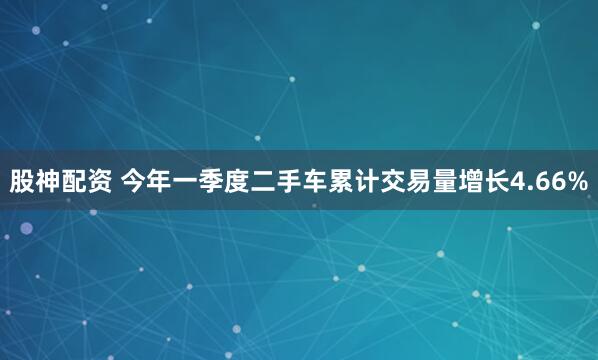 股神配资 今年一季度二手车累计交易量增长4.66%