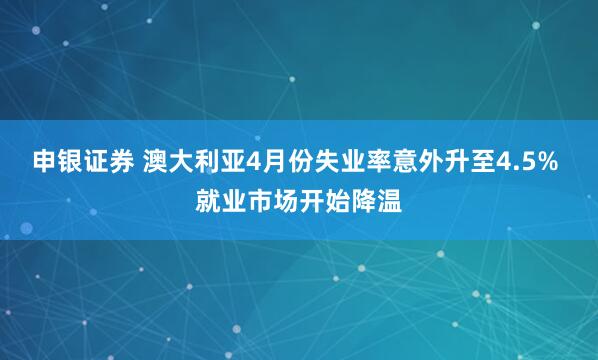 申银证券 澳大利亚4月份失业率意外升至4.5% 就业市场开始降温
